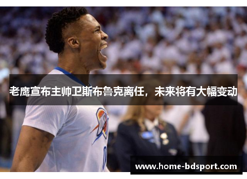 老鹰宣布主帅卫斯布鲁克离任，未来将有大幅变动